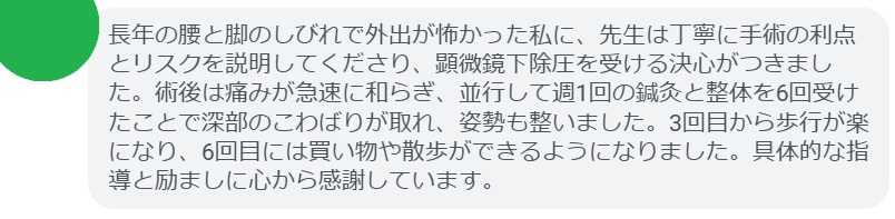長年の腰と脚のしびれで外出が怖かった私に、先生は丁寧に手術の利点とリスクを説明してくださり、顕微鏡下除圧を受ける決心がつきました。術後は痛みが急速に和らぎ、並行して週1回の鍼灸と整体を6回受けたことで深部のこわばりが取れ、姿勢も整いました。3回目から歩行が楽になり、6回目には買い物や散歩ができるようになりました。具体的な指導と励ましに心から感謝しています。