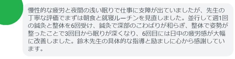 慢性的な疲労と夜間の浅い眠りで仕事に支障が出ていましたが、先生の丁寧な評価でまずは朝食と就寝ルーチンを見直しました。並行して週1回の鍼灸と整体を6回受け、鍼灸で深部のこわばりが和らぎ、整体で姿勢が整ったことで3回目から眠りが深くなり、6回目には日中の疲労感が大幅に改善しました。鈴木先生の具体的な指導と励ましに心から感謝しています。