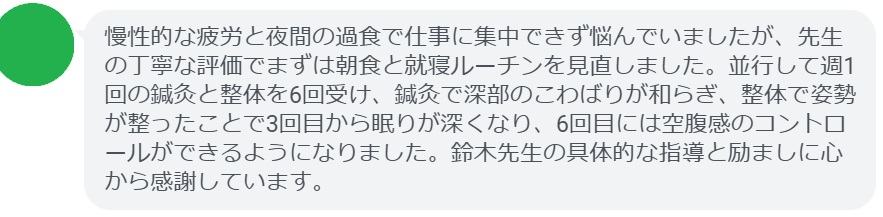 慢性的な疲労と夜間の過食で仕事に集中できず悩んでいましたが、先生の丁寧な評価でまずは朝食と就寝ルーチンを見直しました。並行して週1回の鍼灸と整体を6回受け、鍼灸で深部のこわばりが和らぎ、整体で姿勢が整ったことで3回目から眠りが深くなり、6回目には空腹感のコントロールができるようになりました。鈴木先生の具体的な指導と励ましに心から感謝しています。
