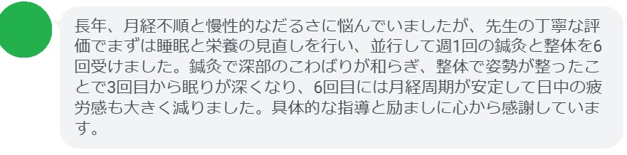 長年、月経不順と慢性的なだるさに悩んでいましたが、先生の丁寧な評価でまずは睡眠と栄養の見直しを行い、並行して週1回の鍼灸と整体を6回受けました。鍼灸で深部のこわばりが和らぎ、整体で姿勢が整ったことで3回目から眠りが深くなり、6回目には月経周期が安定して日中の疲労感も大きく減りました。具体的な指導と励ましに心から感謝しています。