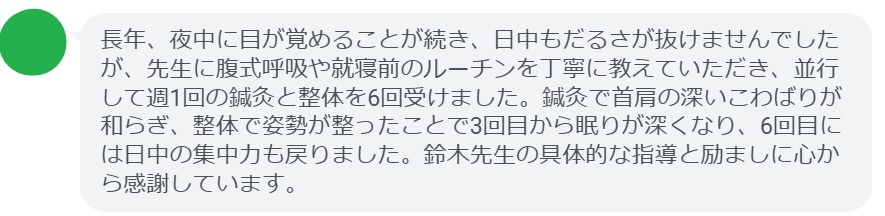 長年、夜中に目が覚めることが続き、日中もだるさが抜けませんでしたが、先生に腹式呼吸や就寝前のルーチンを丁寧に教えていただき、並行して週1回の鍼灸と整体を6回受けました。鍼灸で首肩の深いこわばりが和らぎ、整体で姿勢が整ったことで3回目から眠りが深くなり、6回目には日中の集中力も戻りました。鈴木先生の具体的な指導と励ましに心から感謝しています。