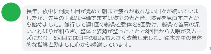 長年、夜中に何度も目が覚めて朝まで疲れが取れない日々が続いていましたが、先生の丁寧な評価でまずは寝室の光と音、寝具を見直すことから始めました。並行して週1回の鍼灸と整体を6回受け、鍼灸で首肩の深いこわばりが和らぎ、整体で姿勢が整ったことで3回目から入眠がスムーズになり、6回目には日中の眠気も大きく改善しました。鈴木先生の具体的な指導と励ましに心から感謝しています。