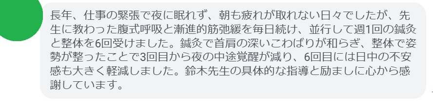 長年、仕事の緊張で夜に眠れず、朝も疲れが取れない日々でしたが、先生に教わった腹式呼吸と漸進的筋弛緩を毎日続け、並行して週1回の鍼灸と整体を6回受けました。鍼灸で首肩の深いこわばりが和らぎ、整体で姿勢が整ったことで3回目から夜の中途覚醒が減り、6回目には日中の不安感も大きく軽減しました。鈴木先生の具体的な指導と励ましに心から感謝しています。
