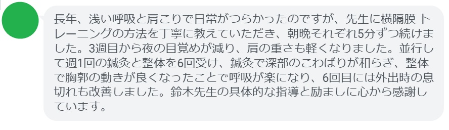 長年、浅い呼吸と肩こりで日常がつらかったのですが、先生に横隔膜 トレーニングの方法を丁寧に教えていただき、朝晩それぞれ5分ずつ続けました。3週目から夜の目覚めが減り、肩の重さも軽くなりました。並行して週1回の鍼灸と整体を6回受け、鍼灸で深部のこわばりが和らぎ、整体で胸郭の動きが良くなったことで呼吸が楽になり、6回目には外出時の息切れも改善しました。鈴木先生の具体的な指導と励ましに心から感謝しています。