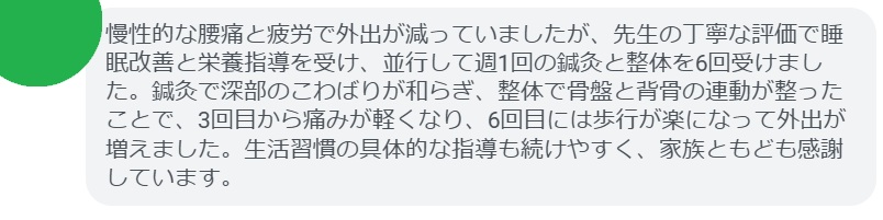 慢性的な腰痛と疲労で外出が減っていましたが、先生の丁寧な評価で睡眠改善と栄養指導を受け、並行して週1回の鍼灸と整体を6回受けました。鍼灸で深部のこわばりが和らぎ、整体で骨盤と背骨の連動が整ったことで、3回目から痛みが軽くなり、6回目には歩行が楽になって外出が増えました。生活習慣の具体的な指導も続けやすく、家族ともども感謝しています。