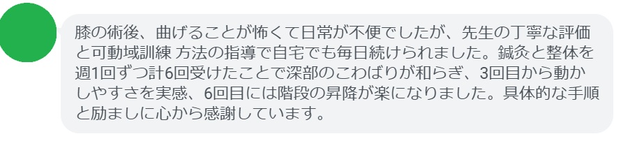 膝の術後、曲げることが怖くて日常が不便でしたが、先生の丁寧な評価と可動域訓練 方法の指導で自宅でも毎日続けられました。鍼灸と整体を週1回ずつ計6回受けたことで深部のこわばりが和らぎ、3回目から動かしやすさを実感、6回目には階段の昇降が楽になりました。具体的な手順と励ましに心から感謝しています。