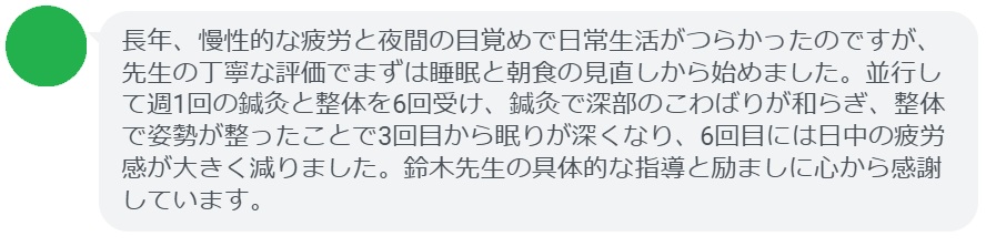 長年、慢性的な疲労と夜間の目覚めで日常生活がつらかったのですが、先生の丁寧な評価でまずは睡眠と朝食の見直しから始めました。並行して週1回の鍼灸と整体を6回受け、鍼灸で深部のこわばりが和らぎ、整体で姿勢が整ったことで3回目から眠りが深くなり、6回目には日中の疲労感が大きく減りました。鈴木先生の具体的な指導と励ましに心から感謝しています。