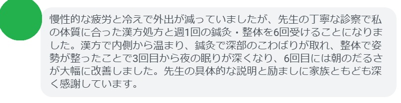 慢性的な疲労と冷えで外出が減っていましたが、先生の丁寧な診察で私の体質に合った漢方処方と週1回の鍼灸・整体を6回受けることになりました。漢方で内側から温まり、鍼灸で深部のこわばりが取れ、整体で姿勢が整ったことで3回目から夜の眠りが深くなり、6回目には朝のだるさが大幅に改善しました。先生の具体的な説明と励ましに家族ともども深く感謝しています。