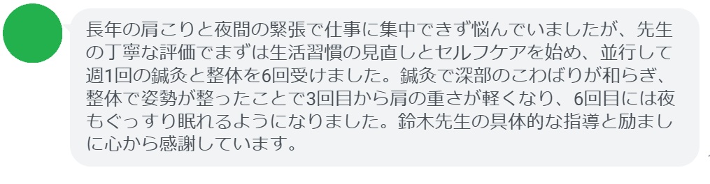 長年の肩こりと夜間の緊張で仕事に集中できず悩んでいましたが、先生の丁寧な評価でまずは生活習慣の見直しとセルフケアを始め、並行して週1回の鍼灸と整体を6回受けました。鍼灸で深部のこわばりが和らぎ、整体で姿勢が整ったことで3回目から肩の重さが軽くなり、6回目には夜もぐっすり眠れるようになりました。鈴木先生の具体的な指導と励ましに心から感謝しています。