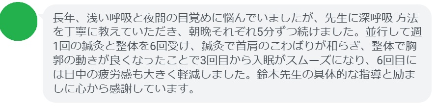 長年、浅い呼吸と夜間の目覚めに悩んでいましたが、先生に深呼吸 方法を丁寧に教えていただき、朝晩それぞれ5分ずつ続けました。並行して週1回の鍼灸と整体を6回受け、鍼灸で首肩のこわばりが和らぎ、整体で胸郭の動きが良くなったことで3回目から入眠がスムーズになり、6回目には日中の疲労感も大きく軽減しました。鈴木先生の具体的な指導と励ましに心から感謝しています。
