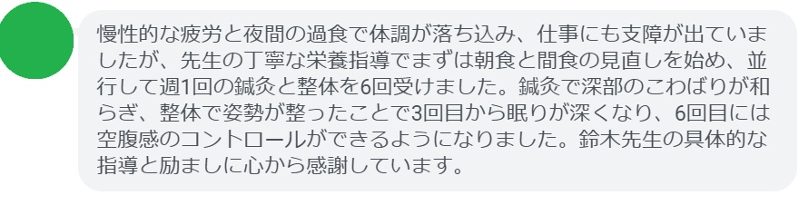 慢性的な疲労と夜間の過食で体調が落ち込み、仕事にも支障が出ていましたが、先生の丁寧な栄養指導でまずは朝食と間食の見直しを始め、並行して週1回の鍼灸と整体を6回受けました。鍼灸で深部のこわばりが和らぎ、整体で姿勢が整ったことで3回目から眠りが深くなり、6回目には空腹感のコントロールができるようになりました。鈴木先生の具体的な指導と励ましに心から感謝しています。