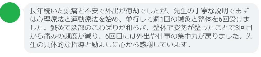 長年続いた頭痛と不安で外出が億劫でしたが、先生の丁寧な説明でまずは心理療法と運動療法を始め、並行して週1回の鍼灸と整体を6回受けました。鍼灸で深部のこわばりが和らぎ、整体で姿勢が整ったことで3回目から痛みの頻度が減り、6回目には外出や仕事の集中力が戻りました。先生の具体的な指導と励ましに心から感謝しています。