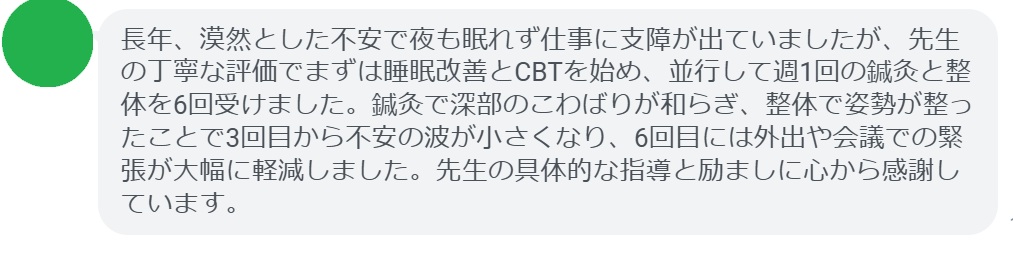 長年、漠然とした不安で夜も眠れず仕事に支障が出ていましたが、先生の丁寧な評価でまずは睡眠改善とCBTを始め、並行して週1回の鍼灸と整体を6回受けました。鍼灸で深部のこわばりが和らぎ、整体で姿勢が整ったことで3回目から不安の波が小さくなり、6回目には外出や会議での緊張が大幅に軽減しました。先生の具体的な指導と励ましに心から感謝しています。