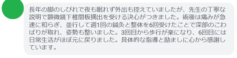 長年の脚のしびれで夜も眠れず外出も控えていましたが、先生の丁寧な説明で顕微鏡下椎間板摘出を受ける決心がつきました。術後は痛みが急速に和らぎ、並行して週1回の鍼灸と整体を6回受けたことで深部のこわばりが取れ、姿勢も整いました。3回目から歩行が楽になり、6回目には日常生活がほぼ元に戻りました。具体的な指導と励ましに心から感謝しています。