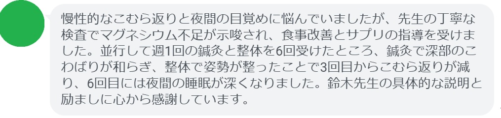 慢性的なこむら返りと夜間の目覚めに悩んでいましたが、先生の丁寧な検査でマグネシウム不足が示唆され、食事改善とサプリの指導を受けました。並行して週1回の鍼灸と整体を6回受けたところ、鍼灸で深部のこわばりが和らぎ、整体で姿勢が整ったことで3回目からこむら返りが減り、6回目には夜間の睡眠が深くなりました。鈴木先生の具体的な説明と励ましに心から感謝しています。