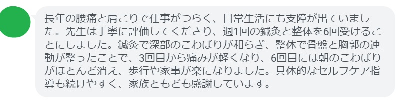 長年の腰痛と肩こりで仕事がつらく、日常生活にも支障が出ていました。先生は丁寧に評価してくださり、週1回の鍼灸と整体を6回受けることにしました。鍼灸で深部のこわばりが和らぎ、整体で骨盤と胸郭の連動が整ったことで、3回目から痛みが軽くなり、6回目には朝のこわばりがほとんど消え、歩行や家事が楽になりました。具体的なセルフケア指導も続けやすく、家族ともども感謝しています。