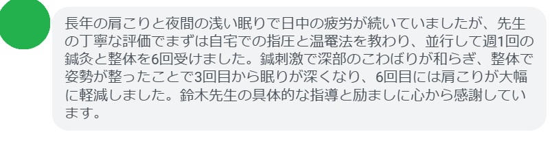 長年の肩こりと夜間の浅い眠りで日中の疲労が続いていましたが、先生の丁寧な評価でまずは自宅での指圧と温罨法を教わり、並行して週1回の鍼灸と整体を6回受けました。鍼刺激で深部のこわばりが和らぎ、整体で姿勢が整ったことで3回目から眠りが深くなり、6回目には肩こりが大幅に軽減しました。鈴木先生の具体的な指導と励ましに心から感謝しています。