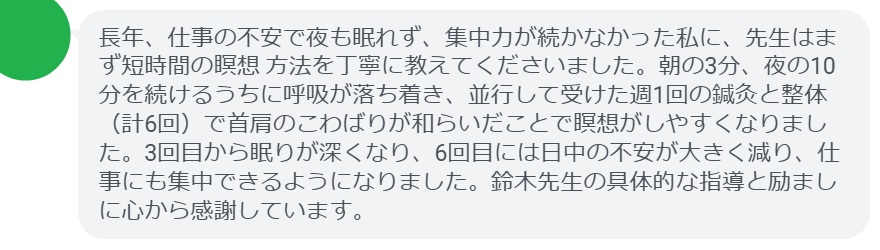 長年、仕事の不安で夜も眠れず、集中力が続かなかった私に、先生はまず短時間の瞑想 方法を丁寧に教えてくださいました。朝の3分、夜の10分を続けるうちに呼吸が落ち着き、並行して受けた週1回の鍼灸と整体（計6回）で首肩のこわばりが和らいだことで瞑想がしやすくなりました。3回目から眠りが深くなり、6回目には日中の不安が大きく減り、仕事にも集中できるようになりました。鈴木先生の具体的な指導と励ましに心から感謝しています。