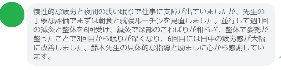 慢性的な疲労と夜間の浅い眠りで仕事に支障が出ていましたが、先生の丁寧な評価でまずは朝食と就寝ルーチンを見直しました。並行して週1回の鍼灸と整体を6回受け、鍼灸で深部のこわばりが和らぎ、整体で姿勢が整ったことで3回目から眠りが深くなり、6回目には日中の疲労感が大幅に改善しました。鈴木先生の具体的な指導と励ましに心から感謝しています。