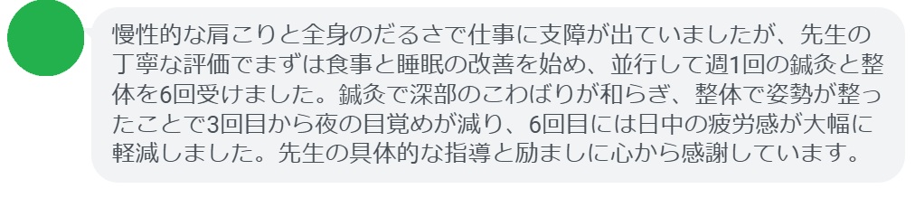 慢性的な肩こりと全身のだるさで仕事に支障が出ていましたが、先生の丁寧な評価でまずは食事と睡眠の改善を始め、並行して週1回の鍼灸と整体を6回受けました。鍼灸で深部のこわばりが和らぎ、整体で姿勢が整ったことで3回目から夜の目覚めが減り、6回目には日中の疲労感が大幅に軽減しました。先生の具体的な指導と励ましに心から感謝しています。