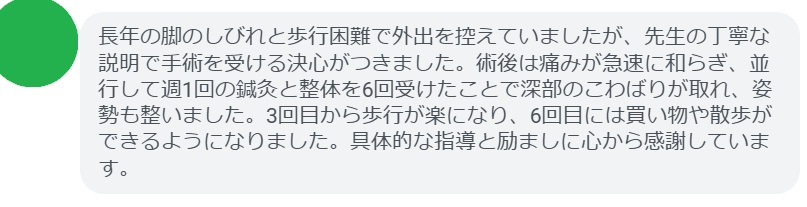 長年の脚のしびれと歩行困難で外出を控えていましたが、先生の丁寧な説明で手術を受ける決心がつきました。術後は痛みが急速に和らぎ、並行して週1回の鍼灸と整体を6回受けたことで深部のこわばりが取れ、姿勢も整いました。3回目から歩行が楽になり、6回目には買い物や散歩ができるようになりました。具体的な指導と励ましに心から感謝しています。