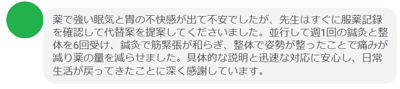 薬で強い眠気と胃の不快感が出て不安でしたが、先生はすぐに服薬記録を確認して代替案を提案してくださいました。並行して週1回の鍼灸と整体を6回受け、鍼灸で筋緊張が和らぎ、整体で姿勢が整ったことで痛みが減り薬の量を減らせました。具体的な説明と迅速な対応に安心し、日常生活が戻ってきたことに深く感謝しています。
