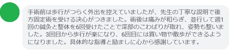 手術前は歩行がつらく外出を控えていましたが、先生の丁寧な説明で後方固定術を受ける決心がつきました。術後は痛みが和らぎ、並行して週1回の鍼灸と整体を6回受けたことで深部のこわばりが取れ、姿勢も整いました。3回目から歩行が楽になり、6回目には買い物や散歩ができるようになりました。具体的な指導と励ましに心から感謝しています。