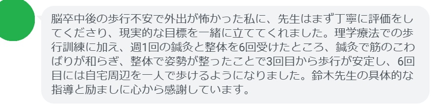 脳卒中後の歩行不安で外出が怖かった私に、先生はまず丁寧に評価をしてくださり、現実的な目標を一緒に立ててくれました。理学療法での歩行訓練に加え、週1回の鍼灸と整体を6回受けたところ、鍼灸で筋のこわばりが和らぎ、整体で姿勢が整ったことで3回目から歩行が安定し、6回目には自宅周辺を一人で歩けるようになりました。鈴木先生の具体的な指導と励ましに心から感謝しています。