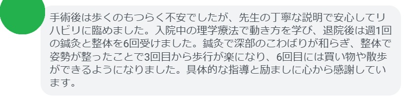 手術後は歩くのもつらく不安でしたが、先生の丁寧な説明で安心してリハビリに臨めました。入院中の理学療法で動き方を学び、退院後は週1回の鍼灸と整体を6回受けました。鍼灸で深部のこわばりが和らぎ、整体で姿勢が整ったことで3回目から歩行が楽になり、6回目には買い物や散歩ができるようになりました。具体的な指導と励ましに心から感謝しています。