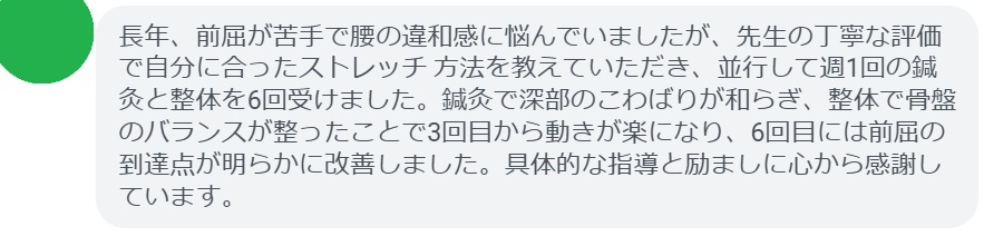 長年、前屈が苦手で腰の違和感に悩んでいましたが、先生の丁寧な評価で自分に合ったストレッチ 方法を教えていただき、並行して週1回の鍼灸と整体を6回受けました。鍼灸で深部のこわばりが和らぎ、整体で骨盤のバランスが整ったことで3回目から動きが楽になり、6回目には前屈の到達点が明らかに改善しました。具体的な指導と励ましに心から感謝しています。