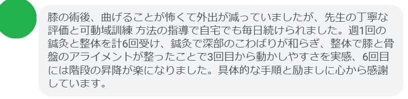 膝の術後、曲げることが怖くて外出が減っていましたが、先生の丁寧な評価と可動域訓練 方法の指導で自宅でも毎日続けられました。週1回の鍼灸と整体を計6回受け、鍼灸で深部のこわばりが和らぎ、整体で膝と骨盤のアライメントが整ったことで3回目から動かしやすさを実感、6回目には階段の昇降が楽になりました。具体的な手順と励ましに心から感謝しています。