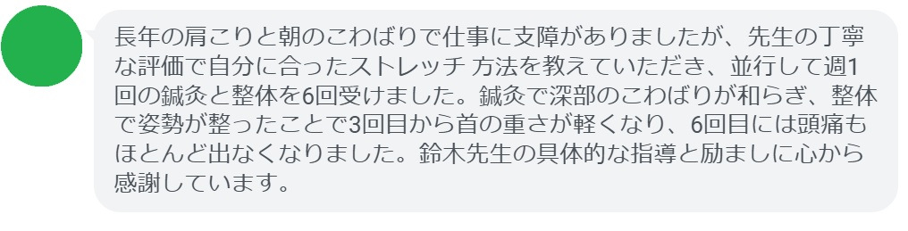 長年の肩こりと朝のこわばりで仕事に支障がありましたが、先生の丁寧な評価で自分に合ったストレッチ 方法を教えていただき、並行して週1回の鍼灸と整体を6回受けました。鍼灸で深部のこわばりが和らぎ、整体で姿勢が整ったことで3回目から首の重さが軽くなり、6回目には頭痛もほとんど出なくなりました。鈴木先生の具体的な指導と励ましに心から感謝しています。