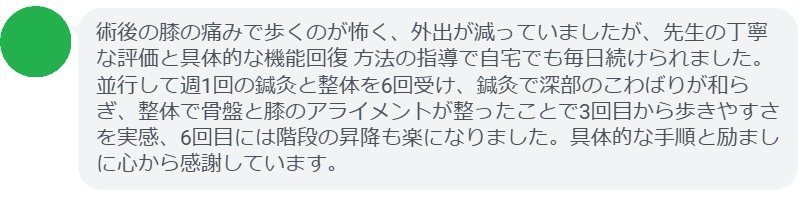 術後の膝の痛みで歩くのが怖く、外出が減っていましたが、先生の丁寧な評価と具体的な機能回復 方法の指導で自宅でも毎日続けられました。並行して週1回の鍼灸と整体を6回受け、鍼灸で深部のこわばりが和らぎ、整体で骨盤と膝のアライメントが整ったことで3回目から歩きやすさを実感、6回目には階段の昇降も楽になりました。具体的な手順と励ましに心から感謝しています。