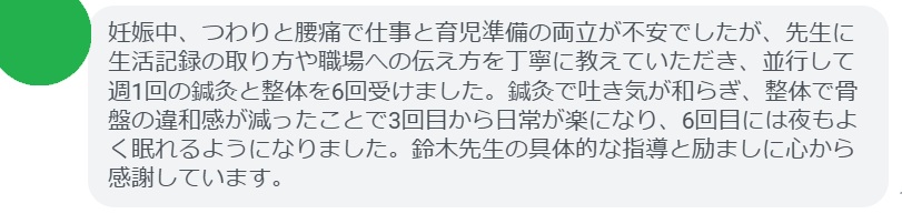 妊娠中、つわりと腰痛で仕事と育児準備の両立が不安でしたが、先生に生活記録の取り方や職場への伝え方を丁寧に教えていただき、並行して週1回の鍼灸と整体を6回受けました。鍼灸で吐き気が和らぎ、整体で骨盤の違和感が減ったことで3回目から日常が楽になり、6回目には夜もよく眠れるようになりました。鈴木先生の具体的な指導と励ましに心から感謝しています。