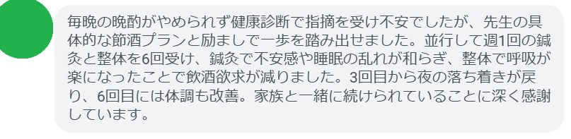 毎晩の晩酌がやめられず健康診断で指摘を受け不安でしたが、先生の具体的な節酒プランと励ましで一歩を踏み出せました。並行して週1回の鍼灸と整体を6回受け、鍼灸で不安感や睡眠の乱れが和らぎ、整体で呼吸が楽になったことで飲酒欲求が減りました。3回目から夜の落ち着きが戻り、6回目には体調も改善。家族と一緒に続けられていることに深く感謝しています。