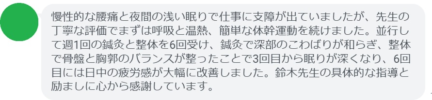 慢性的な腰痛と夜間の浅い眠りで仕事に支障が出ていましたが、先生の丁寧な評価でまずは呼吸と温熱、簡単な体幹運動を続けました。並行して週1回の鍼灸と整体を6回受け、鍼灸で深部のこわばりが和らぎ、整体で骨盤と胸郭のバランスが整ったことで3回目から眠りが深くなり、6回目には日中の疲労感が大幅に改善しました。鈴木先生の具体的な指導と励ましに心から感謝しています。