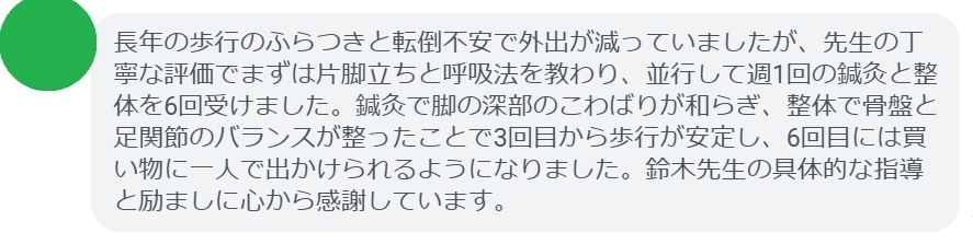 長年の歩行のふらつきと転倒不安で外出が減っていましたが、先生の丁寧な評価でまずは片脚立ちと呼吸法を教わり、並行して週1回の鍼灸と整体を6回受けました。鍼灸で脚の深部のこわばりが和らぎ、整体で骨盤と足関節のバランスが整ったことで3回目から歩行が安定し、6回目には買い物に一人で出かけられるようになりました。鈴木先生の具体的な指導と励ましに心から感謝しています。