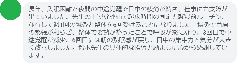 長年、入眠困難と夜間の中途覚醒で日中の疲労が続き、仕事にも支障が出ていました。先生の丁寧な評価で起床時間の固定と就寝前ルーチン、並行して週1回の鍼灸と整体を6回受けることになりました。鍼灸で首肩の緊張が和らぎ、整体で姿勢が整ったことで呼吸が楽になり、3回目で中途覚醒が減少。6回目には朝の熟眠感が戻り、日中の集中力と気分が大きく改善しました。鈴木先生の具体的な指導と励ましに心から感謝しています。