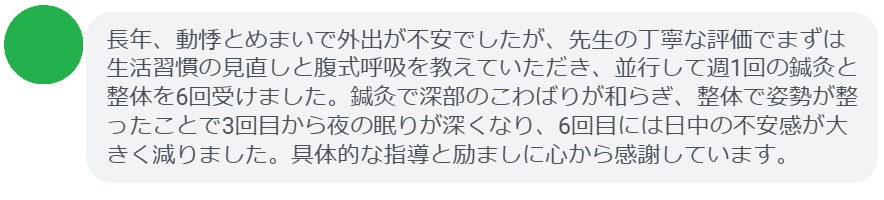 長年、動悸とめまいで外出が不安でしたが、先生の丁寧な評価でまずは生活習慣の見直しと腹式呼吸を教えていただき、並行して週1回の鍼灸と整体を6回受けました。鍼灸で深部のこわばりが和らぎ、整体で姿勢が整ったことで3回目から夜の眠りが深くなり、6回目には日中の不安感が大きく減りました。具体的な指導と励ましに心から感謝しています。