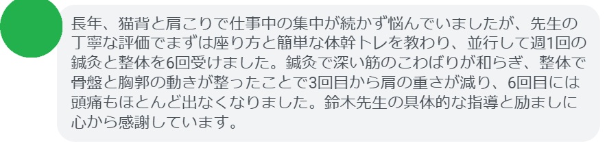 長年、猫背と肩こりで仕事中の集中が続かず悩んでいましたが、先生の丁寧な評価でまずは座り方と簡単な体幹トレを教わり、並行して週1回の鍼灸と整体を6回受けました。鍼灸で深い筋のこわばりが和らぎ、整体で骨盤と胸郭の動きが整ったことで3回目から肩の重さが減り、6回目には頭痛もほとんど出なくなりました。鈴木先生の具体的な指導と励ましに心から感謝しています。