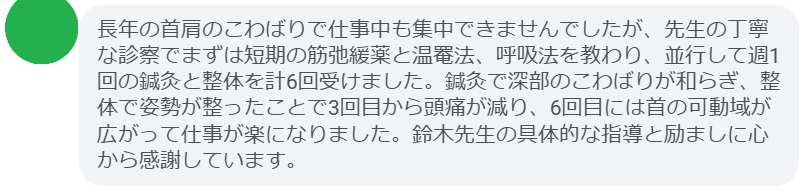 長年の首肩のこわばりで仕事中も集中できませんでしたが、先生の丁寧な診察でまずは短期の筋弛緩薬と温罨法、呼吸法を教わり、並行して週1回の鍼灸と整体を計6回受けました。鍼灸で深部のこわばりが和らぎ、整体で姿勢が整ったことで3回目から頭痛が減り、6回目には首の可動域が広がって仕事が楽になりました。鈴木先生の具体的な指導と励ましに心から感謝しています。