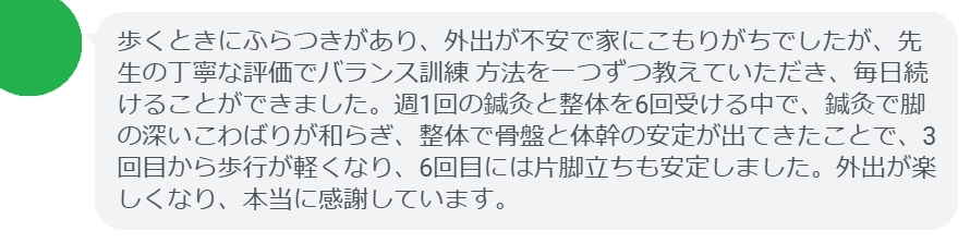 歩くときにふらつきがあり、外出が不安で家にこもりがちでしたが、先生の丁寧な評価でバランス訓練方法を一つずつ教えていただき、毎日続けることができました。週1回の鍼灸と整体を6回受ける中で、鍼灸で脚の深いこわばりが和らぎ、整体で骨盤と体幹の安定が出てきたことで、3回目から歩行が軽くなり、6回目には片脚立ちも安定しました。外出が楽しくなり、本当に感謝しています。