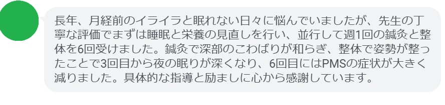 長年、月経前のイライラと眠れない日々に悩んでいましたが、先生の丁寧な評価でまずは睡眠と栄養の見直しを行い、並行して週1回の鍼灸と整体を6回受けました。鍼灸で深部のこわばりが和らぎ、整体で姿勢が整ったことで3回目から夜の眠りが深くなり、6回目にはPMSの症状が大きく減りました。具体的な指導と励ましに心から感謝しています。