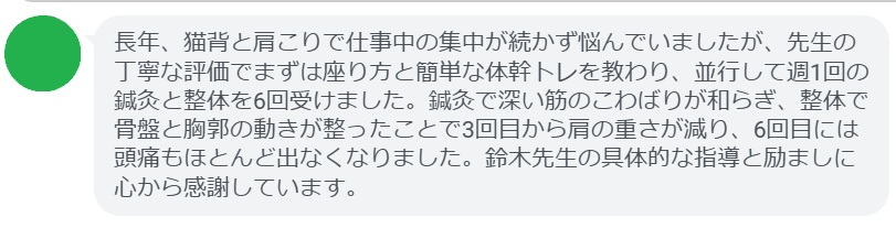 長年、猫背と肩こりで仕事中の集中が続かず悩んでいましたが、先生の丁寧な評価でまずは座り方と簡単な体幹トレを教わり、並行して週1回の鍼灸と整体を6回受けました。鍼灸で深い筋のこわばりが和らぎ、整体で骨盤と胸郭の動きが整ったことで3回目から肩の重さが減り、6回目には頭痛もほとんど出なくなりました。鈴木先生の具体的な指導と励ましに心から感謝しています。