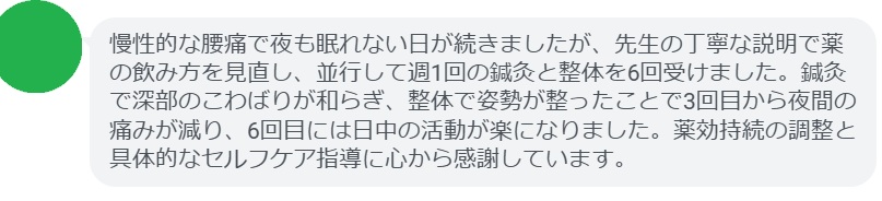 慢性的な腰痛で夜も眠れない日が続きましたが、先生の丁寧な説明で薬の飲み方を見直し、並行して週1回の鍼灸と整体を6回受けました。鍼灸で深部のこわばりが和らぎ、整体で姿勢が整ったことで3回目から夜間の痛みが減り、6回目には日中の活動が楽になりました。薬効持続の調整と具体的なセルフケア指導に心から感謝しています。