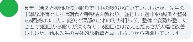 長年、冷えと夜間の浅い眠りで日中の疲労が続いていましたが、先生の丁寧な評価でまずは朝食と呼吸法を教わり、並行して週1回の鍼灸と整体を6回受けました。鍼灸で深部のこわばりが和らぎ、整体で姿勢が整ったことで3回目から眠りが深くなり、6回目には冷えとだるさが大幅に改善しました。鈴木先生の具体的な指導と励ましに心から感謝しています。