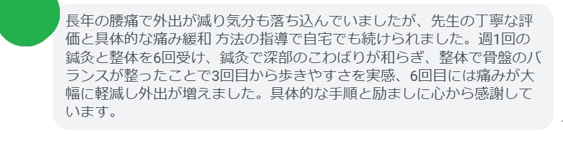 長年の腰痛で外出が減り気分も落ち込んでいましたが、先生の丁寧な評価と具体的な痛み緩和 方法の指導で自宅でも続けられました。週1回の鍼灸と整体を6回受け、鍼灸で深部のこわばりが和らぎ、整体で骨盤のバランスが整ったことで3回目から歩きやすさを実感、6回目には痛みが大幅に軽減し外出が増えました。具体的な手順と励ましに心から感謝しています。