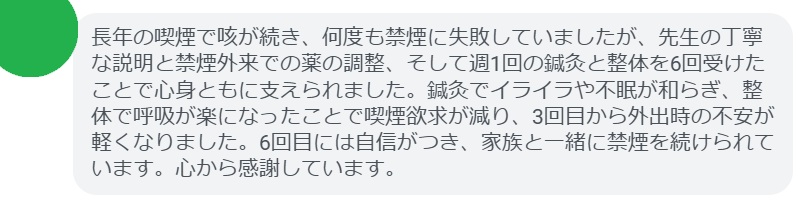 長年の喫煙で咳が続き、何度も禁煙に失敗していましたが、先生の丁寧な説明と禁煙外来での薬の調整、そして週1回の鍼灸と整体を6回受けたことで心身ともに支えられました。鍼灸でイライラや不眠が和らぎ、整体で呼吸が楽になったことで喫煙欲求が減り、3回目から外出時の不安が軽くなりました。6回目には自信がつき、家族と一緒に禁煙を続けられています。心から感謝しています。