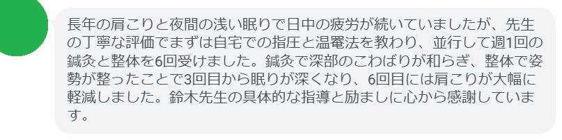 長年の肩こりと夜間の浅い眠りで日中の疲労が続いていましたが、先生の丁寧な評価でまずは自宅での指圧と温罨法を教わり、並行して週1回の鍼灸と整体を6回受けました。鍼灸で深部のこわばりが和らぎ、整体で姿勢が整ったことで3回目から眠りが深くなり、6回目には肩こりが大幅に軽減しました。鈴木先生の具体的な指導と励ましに心から感謝しています。