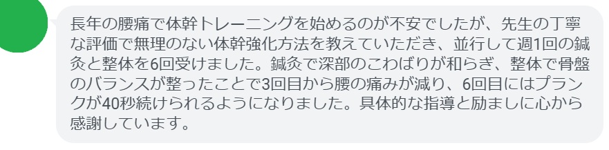 長年の腰痛で体幹トレーニングを始めるのが不安でしたが、先生の丁寧な評価で無理のない体幹強化方法を教えていただき、並行して週1回の鍼灸と整体を6回受けました。鍼灸で深部のこわばりが和らぎ、整体で骨盤のバランスが整ったことで3回目から腰の痛みが減り、6回目にはプランクが40秒続けられるようになりました。具体的な指導と励ましに心から感謝しています。